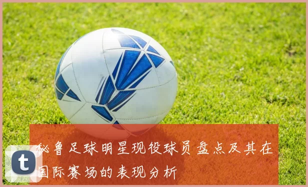 秘鲁足球明星现役球员盘点及其在国际赛场的表现分析