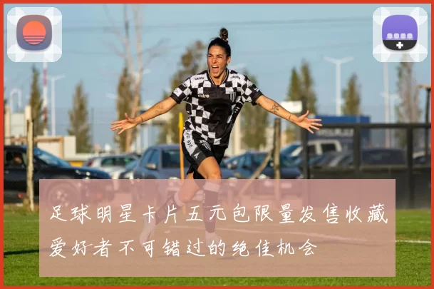 足球明星卡片五元包限量发售收藏爱好者不可错过的绝佳机会