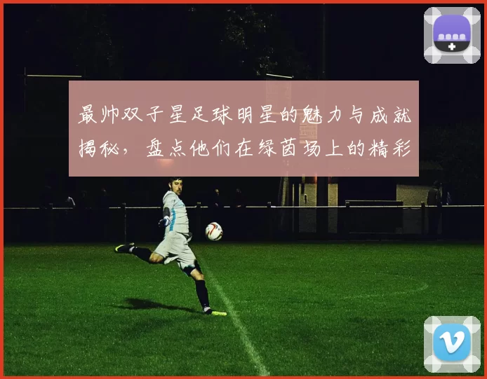 最帅双子星足球明星的魅力与成就揭秘，盘点他们在绿茵场上的精彩瞬间