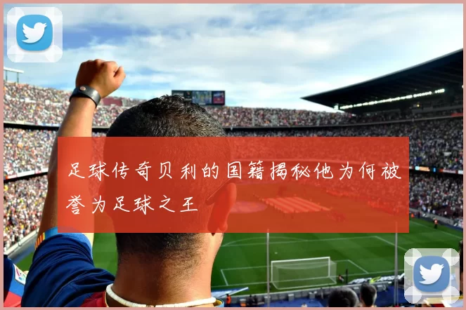 足球传奇贝利的国籍揭秘他为何被誉为足球之王