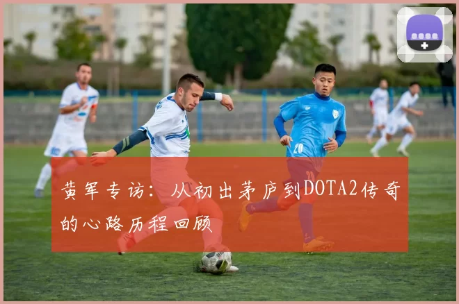 黄军专访：从初出茅庐到DOTA2传奇的心路历程回顾