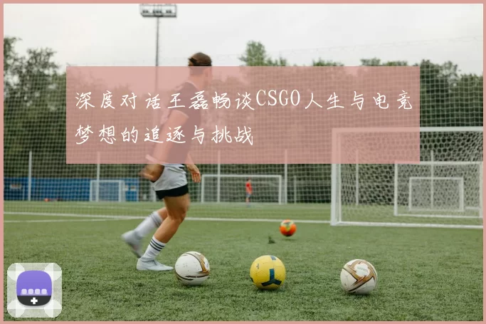深度对话王磊畅谈CSGO人生与电竞梦想的追逐与挑战