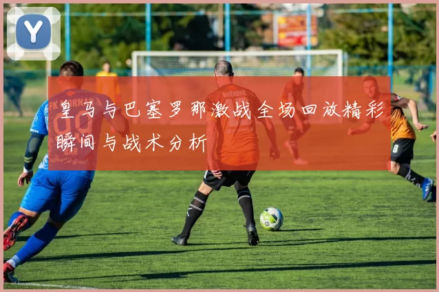 皇马与巴塞罗那激战全场回放精彩瞬间与战术分析