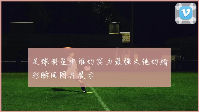 足球明星中谁的实力最强大他的精彩瞬间图片展示