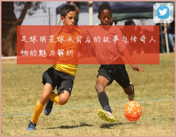 足球明星球衣背后的故事与传奇人物的魅力解析