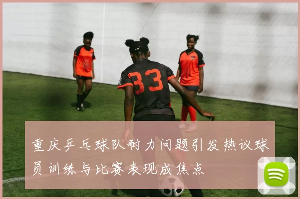 重庆乒乓球队耐力问题引发热议球员训练与比赛表现成焦点