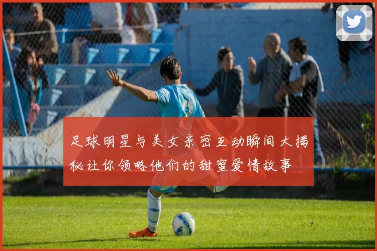 足球明星与美女亲密互动瞬间大揭秘让你领略他们的甜蜜爱情故事