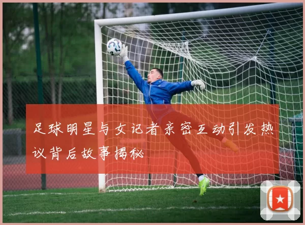 足球明星与女记者亲密互动引发热议背后故事揭秘