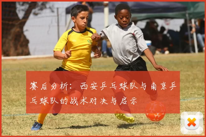 赛后分析：西安乒乓球队与南京乒乓球队的战术对决与启示