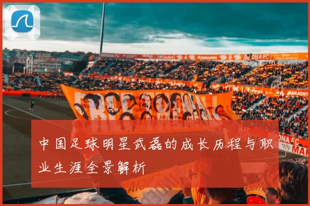 中国足球明星武磊的成长历程与职业生涯全景解析