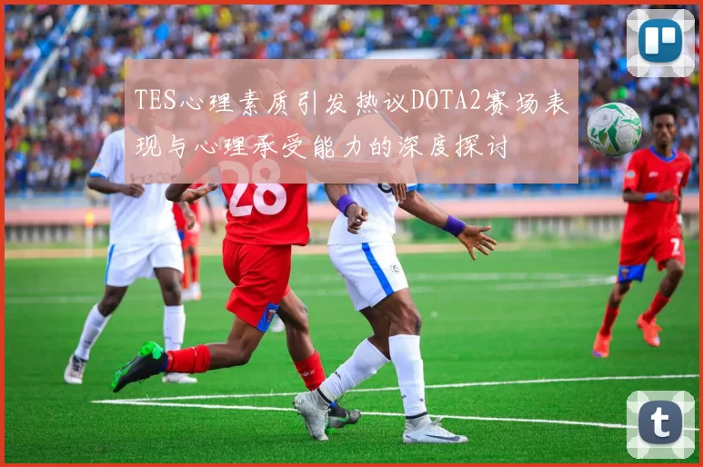 TES心理素质引发热议DOTA2赛场表现与心理承受能力的深度探讨