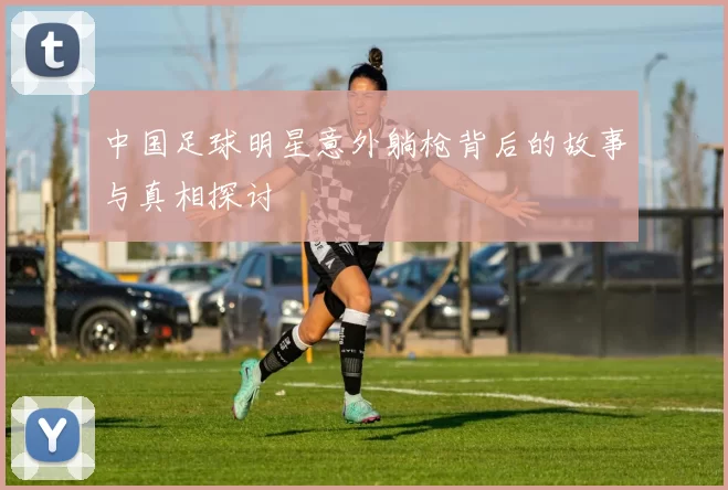 中国足球明星意外躺枪背后的故事与真相探讨