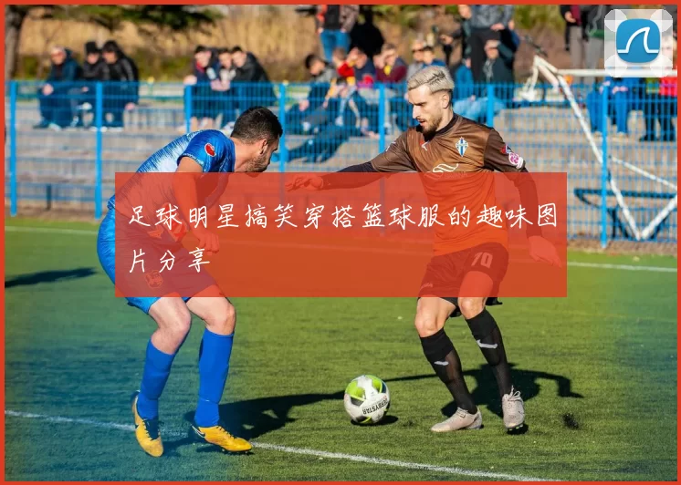 足球明星搞笑穿搭篮球服的趣味图片分享