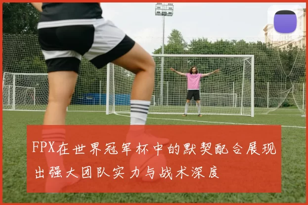 FPX在世界冠军杯中的默契配合展现出强大团队实力与战术深度