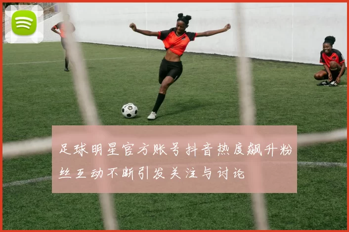 足球明星官方账号抖音热度飙升粉丝互动不断引发关注与讨论