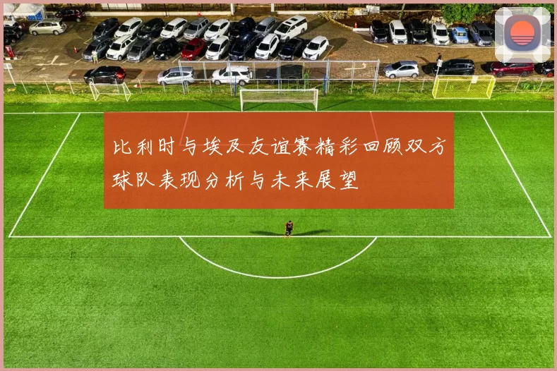 比利时与埃及友谊赛精彩回顾双方球队表现分析与未来展望