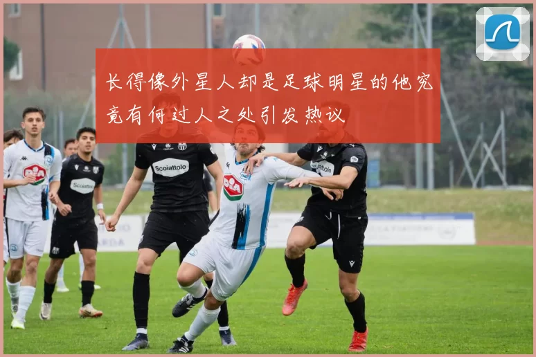 长得像外星人却是足球明星的他究竟有何过人之处引发热议