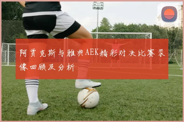 阿贾克斯与雅典AEK精彩对决比赛录像回顾及分析