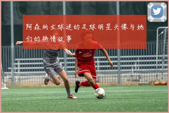阿森纳女球迷的足球明星头像与她们的热情故事