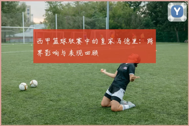 西甲篮球联赛中的皇家马德里：跨界影响与表现回顾