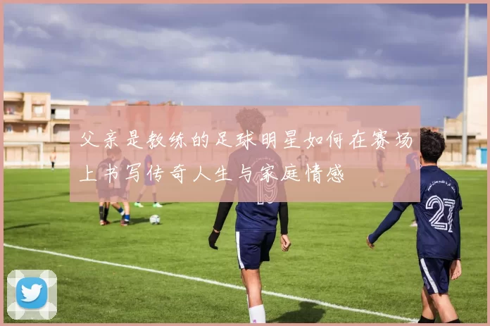 父亲是教练的足球明星如何在赛场上书写传奇人生与家庭情感