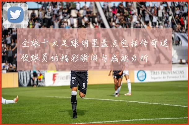 全球十大足球明星盘点包括传奇退役球员的精彩瞬间与成就分析