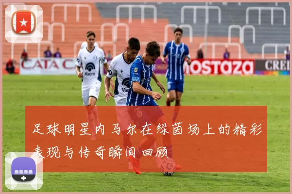 足球明星内马尔在绿茵场上的精彩表现与传奇瞬间回顾