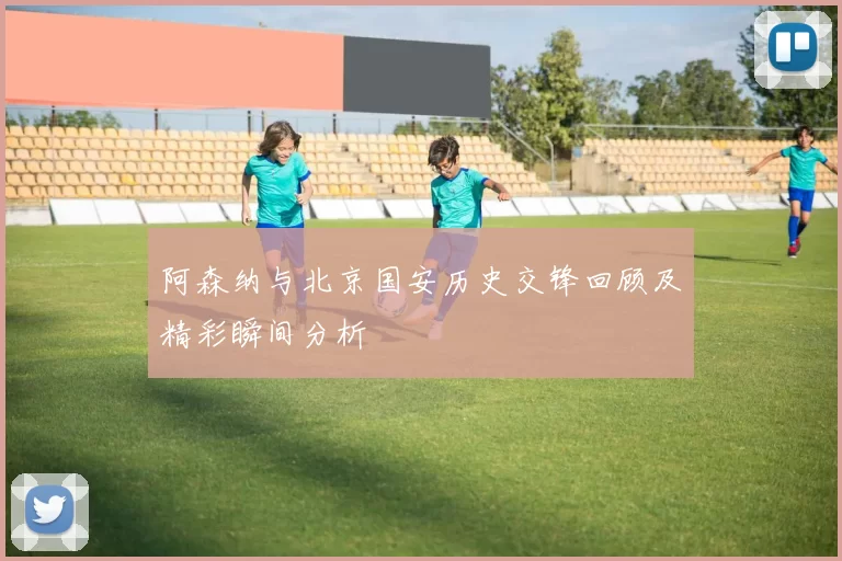 阿森纳与北京国安历史交锋回顾及精彩瞬间分析