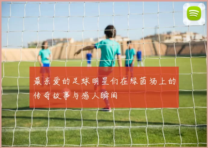 最亲爱的足球明星们在绿茵场上的传奇故事与感人瞬间