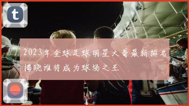 2023年全球足球明星大哥最新排名揭晓谁将成为球场之王