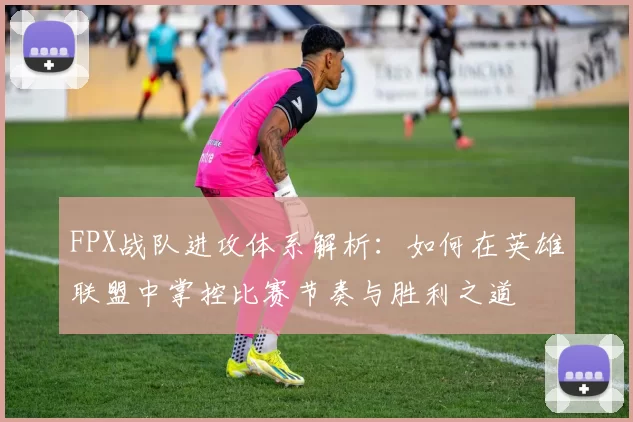 FPX战队进攻体系解析：如何在英雄联盟中掌控比赛节奏与胜利之道