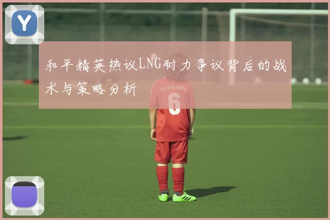 和平精英热议LNG耐力争议背后的战术与策略分析