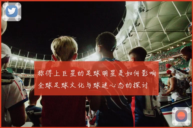 称得上巨星的足球明星是如何影响全球足球文化与球迷心态的探讨