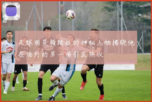足球明星骑踏板的神秘人物揭晓他在场外的另一面引发热议