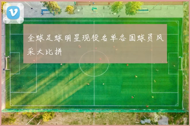 全球足球明星现役名单各国球员风采大比拼