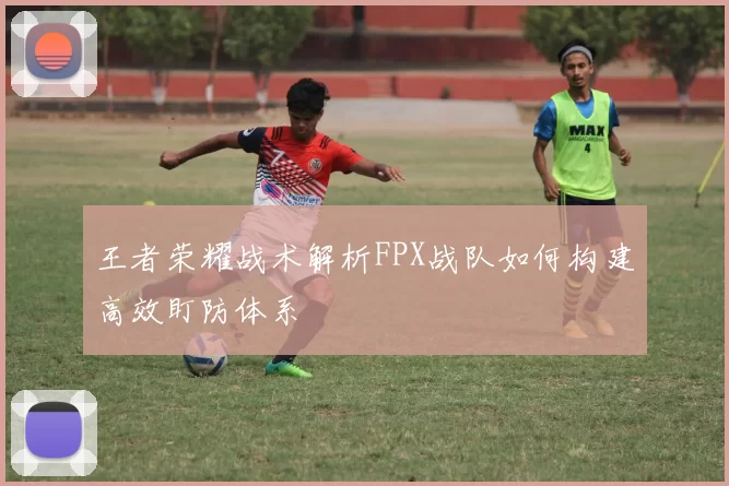 王者荣耀战术解析FPX战队如何构建高效盯防体系