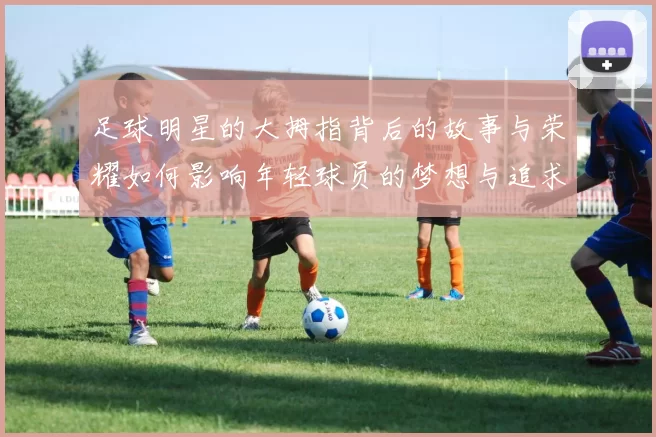 足球明星的大拇指背后的故事与荣耀如何影响年轻球员的梦想与追求