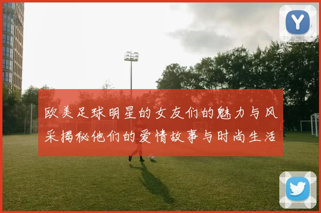 欧美足球明星的女友们的魅力与风采揭秘他们的爱情故事与时尚生活一览