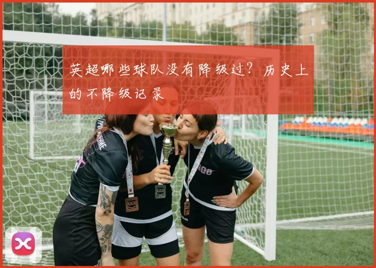 英超哪些球队没有降级过？历史上的不降级记录