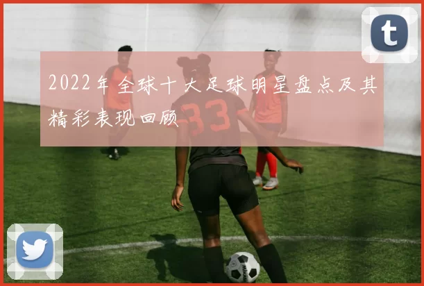 2022年全球十大足球明星盘点及其精彩表现回顾