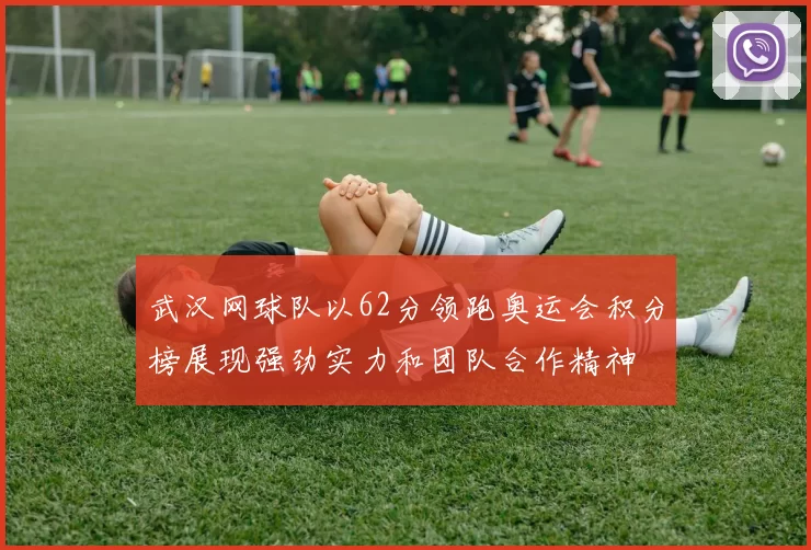 武汉网球队以62分领跑奥运会积分榜展现强劲实力和团队合作精神