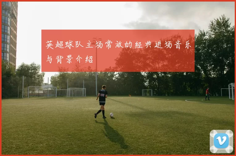 英超球队主场常放的经典进场音乐与背景介绍