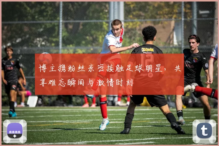 博主携粉丝亲密接触足球明星,共享难忘瞬间与激情时刻