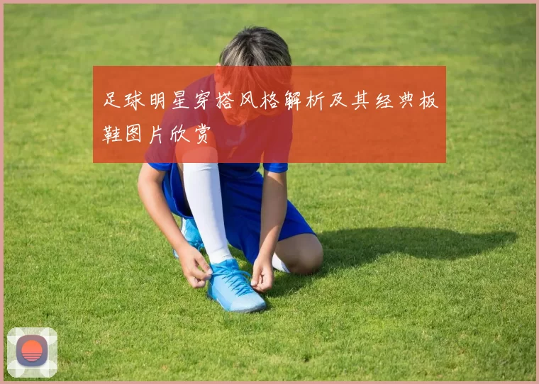 足球明星穿搭风格解析及其经典板鞋图片欣赏