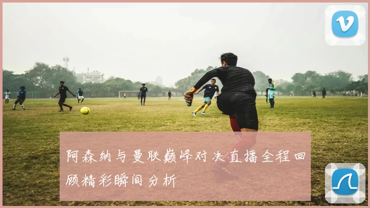 阿森纳与曼联巅峰对决直播全程回顾精彩瞬间分析