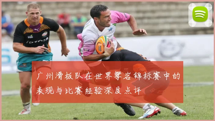 广州滑板队在世界攀岩锦标赛中的表现与比赛经验深度点评