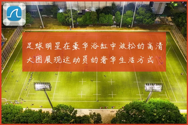 足球明星在豪华浴缸中放松的高清大图展现运动员的奢华生活方式