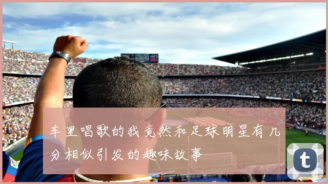 车里唱歌的我竟然和足球明星有几分相似引发的趣味故事