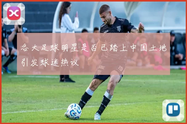 各大足球明星是否已踏上中国土地引发球迷热议