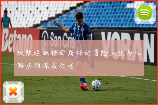 极限运动传奇周伟的冒险人生与心路历程深度对话